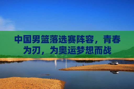 中国男篮落选赛阵容,青春为刃,为奥运梦想而战 中国男篮落选赛阵容,青春为刃,为奥运梦想而战