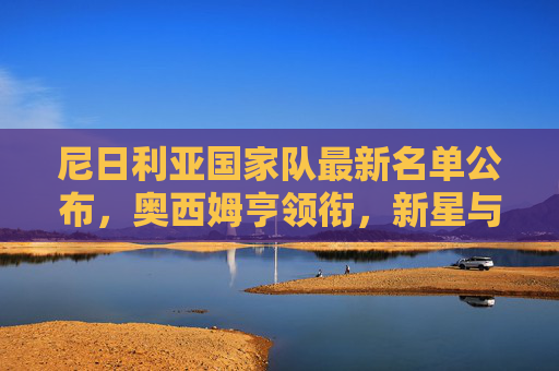 尼日利亚国家队最新名单公布,奥西姆亨领衔,新星与老将共筑超级雄鹰冲击力 尼日利亚国家队最新名单公布,奥西姆亨领衔,新星与老将共筑超级雄鹰冲击力