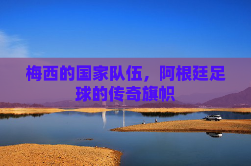 梅西的国家队伍,阿根廷足球的传奇旗帜 梅西的国家队伍,阿根廷足球的传奇旗帜