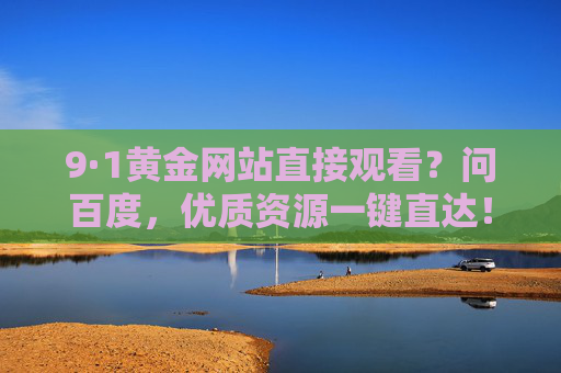 9·1黄金网站直接观看?问百度,优质资源一键直达! 9·1黄金网站直接观看?问百度,优质资源一键直达!