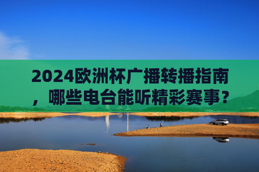 2024欧洲杯广播转播指南,哪些电台能听精彩赛事? 2024欧洲杯广播转播指南,哪些电台能听精彩赛事?