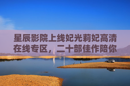 星辰影院上线妃光莉妃高清在线专区,二十部佳作陪你沉浸光影世界 星辰影院上线妃光莉妃高清在线专区,二十部佳作陪你沉浸光影世界