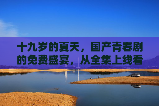 十九岁的夏天,国产青春剧的免费盛宴,从全集上线看Z世代的追剧自由 十九岁的夏天,国产青春剧的免费盛宴,从全集上线看Z世代的追剧自由