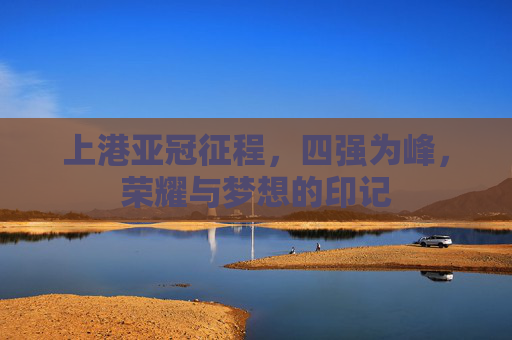 上港亚冠征程,四强为峰,荣耀与梦想的印记 上港亚冠征程,四强为峰,荣耀与梦想的印记