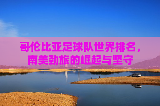哥伦比亚足球队世界排名,南美劲旅的崛起与坚守 哥伦比亚足球队世界排名,南美劲旅的崛起与坚守