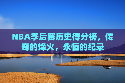 NBA季后赛历史得分榜,传奇的烽火,永恒的纪录 NBA季后赛历史得分榜,传奇的烽火,永恒的纪录
