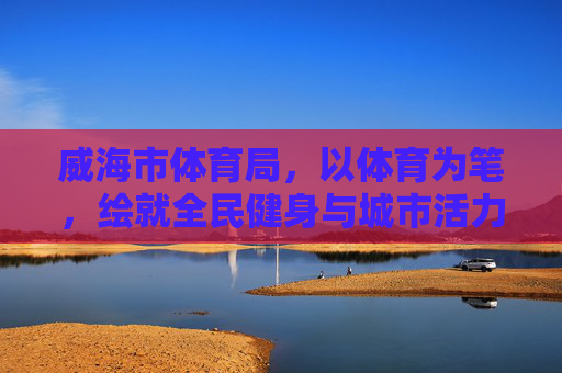 威海市体育局,以体育为笔,绘就全民健身与城市活力新画卷 威海市体育局,以体育为笔,绘就全民健身与城市活力新画卷
