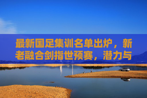 最新国足集训名单出炉,新老融合剑指世预赛,潜力与挑战并存 最新国足集训名单出炉,新老融合剑指世预赛,潜力与挑战并存