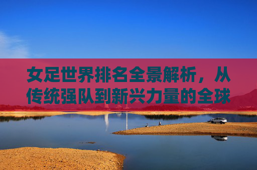 女足世界排名全景解析,从传统强队到新兴力量的全球格局 女足世界排名全景解析,从传统强队到新兴力量的全球格局