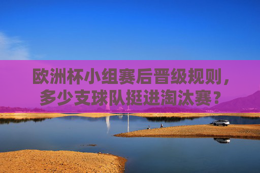 欧洲杯小组赛后晋级规则，多少支球队挺进淘汰赛？