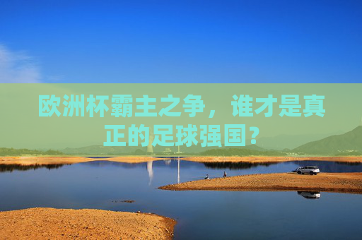 欧洲杯霸主之争，谁才是真正的足球强国？