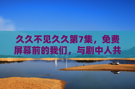 久久不见久久第7集，免费屏幕前的我们，与剧中人共赴久别之约