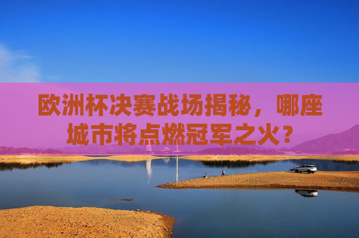 欧洲杯决赛战场揭秘,哪座城市将点燃冠军之火? 欧洲杯决赛战场揭秘,哪座城市将点燃冠军之火?