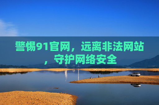 警惕91官网,远离非法网站,守护网络安全 警惕91官网,远离非法网站,守护网络安全