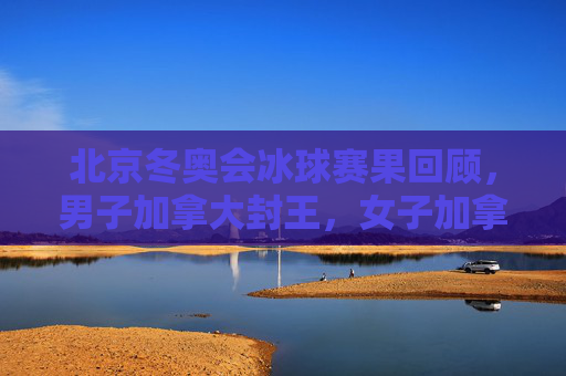 北京冬奥会冰球赛果回顾,男子加拿大封王,女子加拿大再夺冠,东道主书写新篇 北京冬奥会冰球赛果回顾,男子加拿大封王,女子加拿大再夺冠,东道主书写新篇