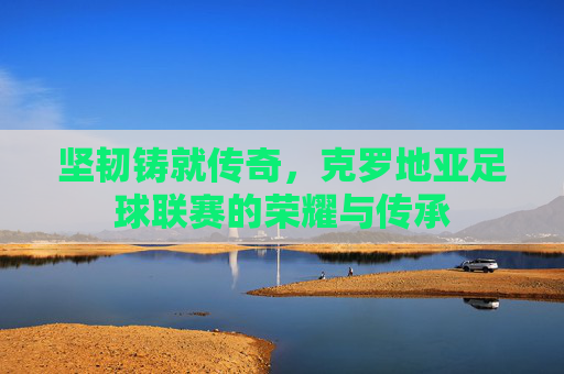 坚韧铸就传奇,克罗地亚足球联赛的荣耀与传承 坚韧铸就传奇,克罗地亚足球联赛的荣耀与传承