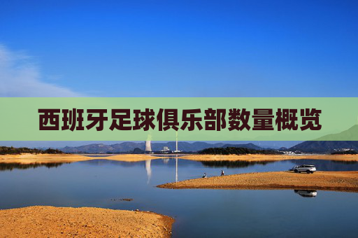 西班牙足球俱乐部数量概览 西班牙足球俱乐部数量概览