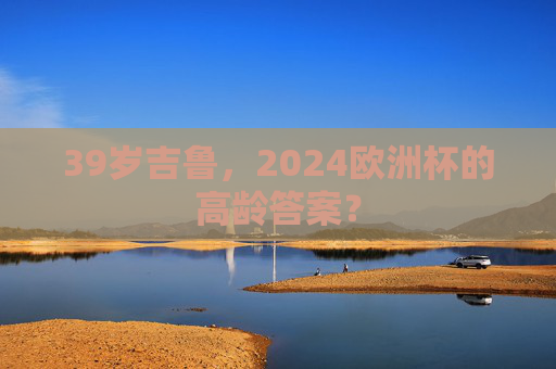 39岁吉鲁,2024欧洲杯的高龄答案? 39岁吉鲁,2024欧洲杯的高龄答案?