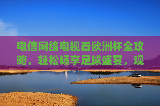 电信网络电视看欧洲杯全攻略,轻松畅享足球盛宴,观赛技巧一文get 电信网络电视看欧洲杯全攻略,轻松畅享足球盛宴,观赛技巧一文get