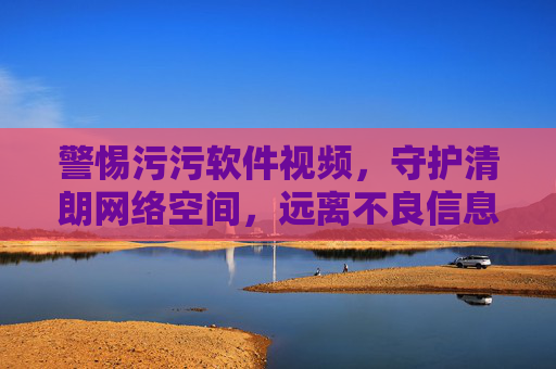 警惕污污软件视频,守护清朗网络空间,远离不良信息 警惕污污软件视频,守护清朗网络空间,远离不良信息