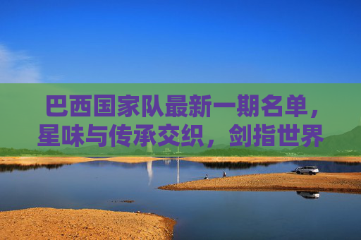 巴西国家队最新一期名单，星味与传承交织，剑指世界杯预选赛关键战