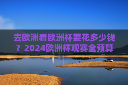 去欧洲看欧洲杯要花多少钱?2024欧洲杯观赛全预算攻略,看完再出发! 去欧洲看欧洲杯要花多少钱?2024欧洲杯观赛全预算攻略,看完再出发!