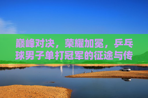 巅峰对决,荣耀加冕,乒乓球男子单打冠军的征途与传奇 巅峰对决,荣耀加冕,乒乓球男子单打冠军的征途与传奇