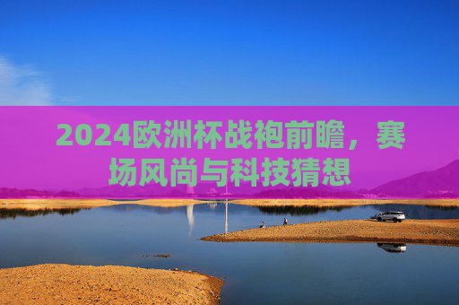 2024欧洲杯战袍前瞻,赛场风尚与科技猜想 2024欧洲杯战袍前瞻,赛场风尚与科技猜想