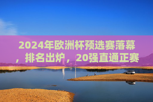 2024年欧洲杯预选赛落幕,排名出炉,20强直通正赛,黑马与冷门交织 2024年欧洲杯预选赛落幕,排名出炉,20强直通正赛,黑马与冷门交织