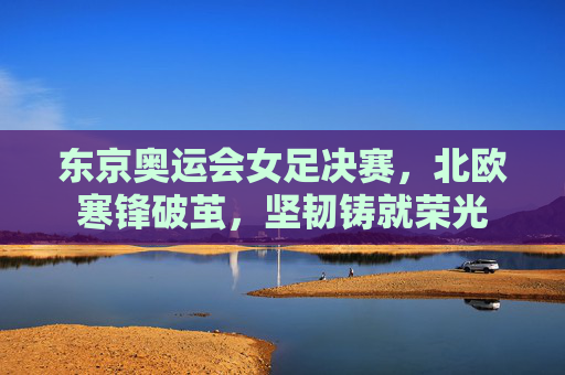 东京奥运会女足决赛,北欧寒锋破茧,坚韧铸就荣光 东京奥运会女足决赛,北欧寒锋破茧,坚韧铸就荣光