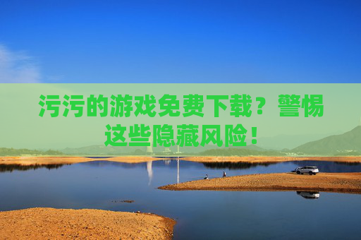 污污的游戏免费下载？警惕这些隐藏风险！