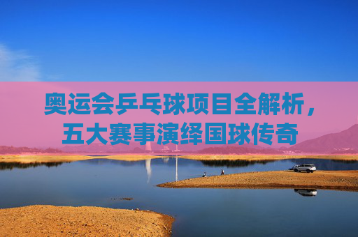 奥运会乒乓球项目全解析,五大赛事演绎国球传奇 奥运会乒乓球项目全解析,五大赛事演绎国球传奇