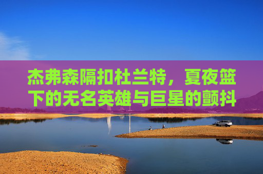 杰弗森隔扣杜兰特,夏夜篮下的无名英雄与巨星的颤抖 杰弗森隔扣杜兰特,夏夜篮下的无名英雄与巨星的颤抖