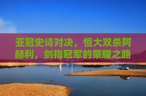 亚冠史诗对决,恒大双杀阿赫利,剑指冠军的荣耀之路 亚冠史诗对决,恒大双杀阿赫利,剑指冠军的荣耀之路