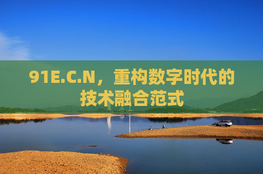 91E.C.N,重构数字时代的技术融合范式 91E.C.N,重构数字时代的技术融合范式