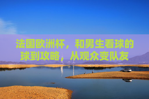 法国欧洲杯,和男生看球的球到攻略,从观众变队友 法国欧洲杯,和男生看球的球到攻略,从观众变队友