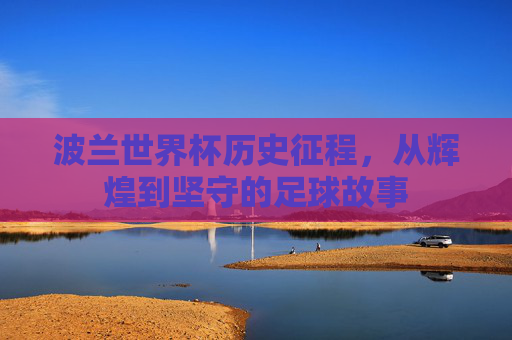 波兰世界杯历史征程,从辉煌到坚守的足球故事 波兰世界杯历史征程,从辉煌到坚守的足球故事