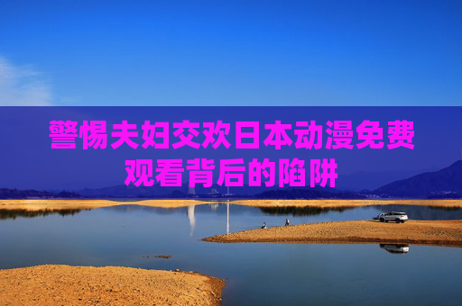 警惕夫妇交欢日本动漫免费观看背后的陷阱 警惕夫妇交欢日本动漫免费观看背后的陷阱