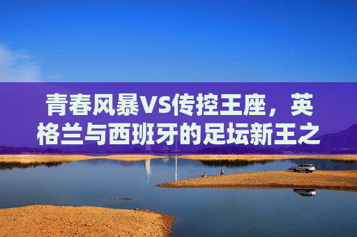 青春风暴VS传控王座，英格兰与西班牙的足坛新王之争