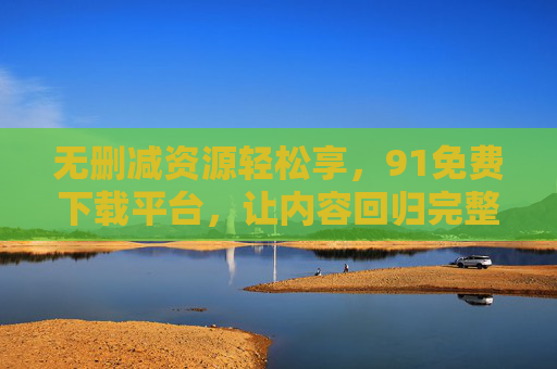 无删减资源轻松享,91免费下载平台,让内容回归完整本质 无删减资源轻松享,91免费下载平台,让内容回归完整本质