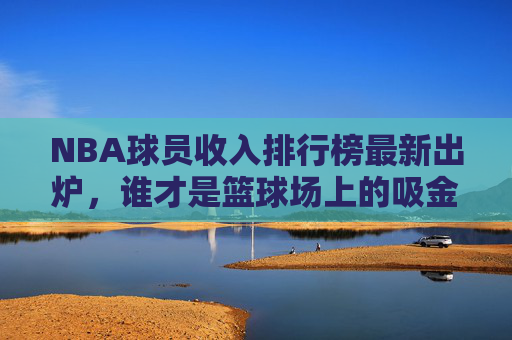 NBA球员收入排行榜最新出炉,谁才是篮球场上的吸金王? NBA球员收入排行榜最新出炉,谁才是篮球场上的吸金王?