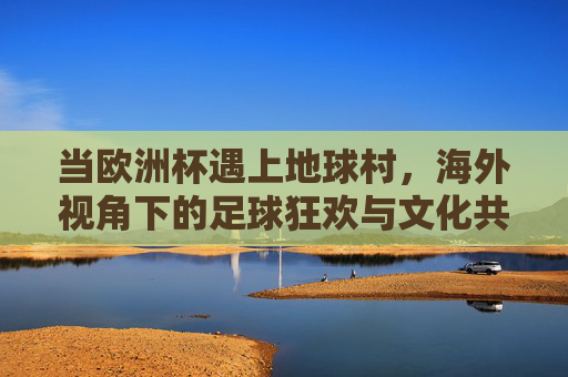 当欧洲杯遇上地球村，海外视角下的足球狂欢与文化共鸣