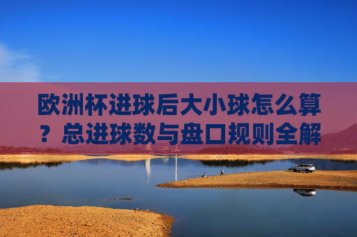 欧洲杯进球后大小球怎么算?总进球数与盘口规则全解析 欧洲杯进球后大小球怎么算?总进球数与盘口规则全解析
