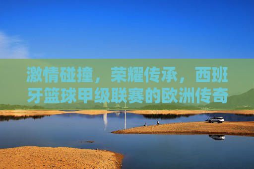 激情碰撞,荣耀传承,西班牙篮球甲级联赛的欧洲传奇 激情碰撞,荣耀传承,西班牙篮球甲级联赛的欧洲传奇