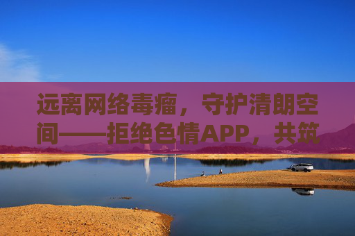 远离网络毒瘤，守护清朗空间——拒绝色情APP，共筑健康网络生态