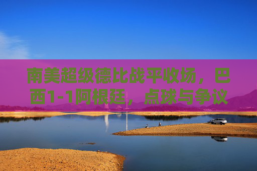 南美超级德比战平收场，巴西1-1阿根廷，点球与争议交织的经典对决