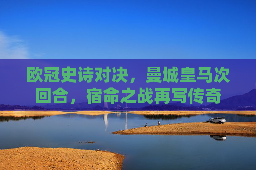 欧冠史诗对决,曼城皇马次回合,宿命之战再写传奇 欧冠史诗对决,曼城皇马次回合,宿命之战再写传奇