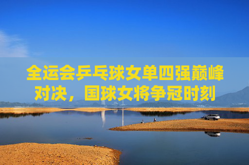 全运会乒乓球女单四强巅峰对决,国球女将争冠时刻 全运会乒乓球女单四强巅峰对决,国球女将争冠时刻