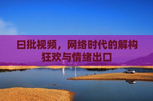 曰批视频,网络时代的解构狂欢与情绪出口 曰批视频,网络时代的解构狂欢与情绪出口