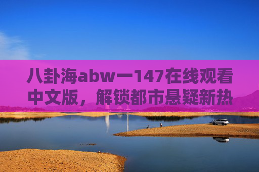 八卦海abw一147在线观看中文版,解锁都市悬疑新热潮,全网追剧指南 八卦海abw一147在线观看中文版,解锁都市悬疑新热潮,全网追剧指南